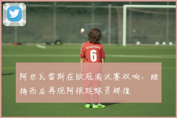 阿尔瓦雷斯在欧冠淘汰赛双响，继梅西后再现阿根廷球员辉煌