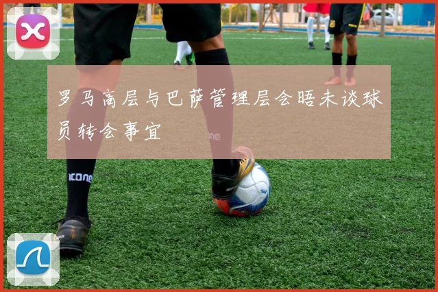 罗马高层与巴萨管理层会晤未谈球员转会事宜