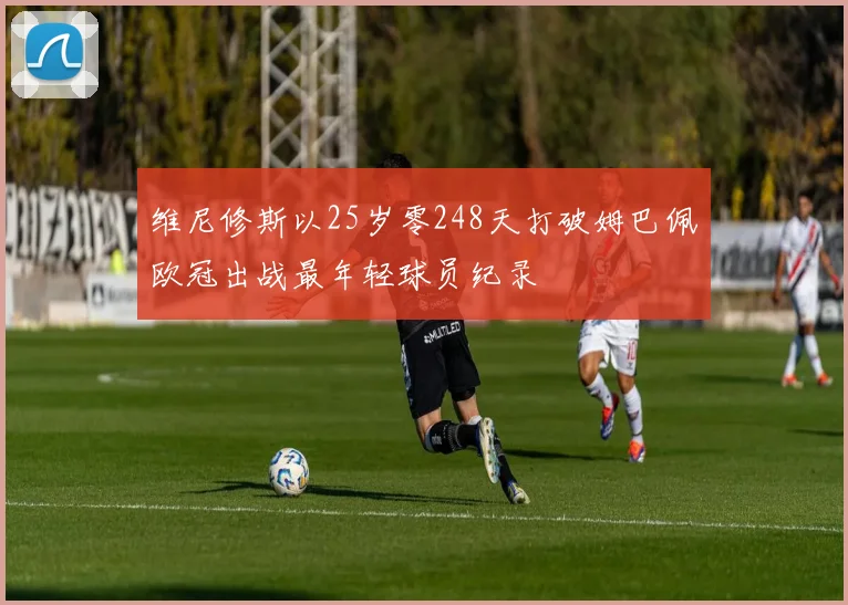 维尼修斯以25岁零248天打破姆巴佩欧冠出战最年轻球员纪录