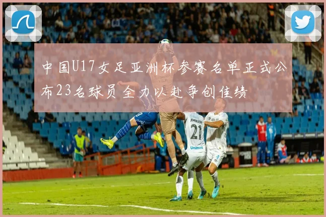 中国U17女足亚洲杯参赛名单正式公布23名球员全力以赴争创佳绩