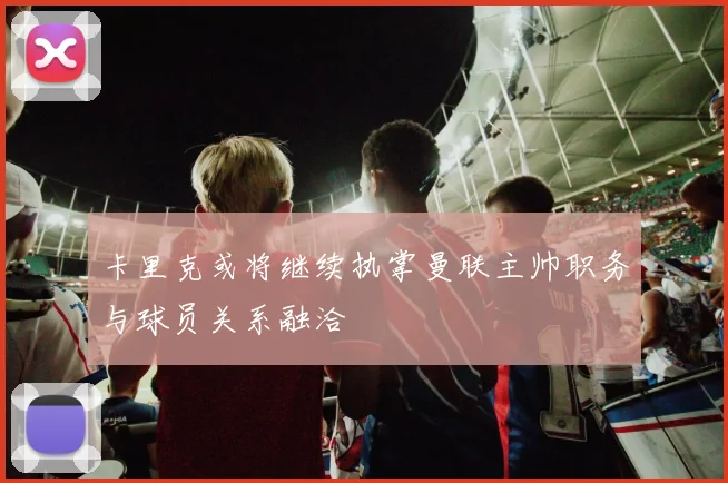 卡里克或将继续执掌曼联主帅职务与球员关系融洽