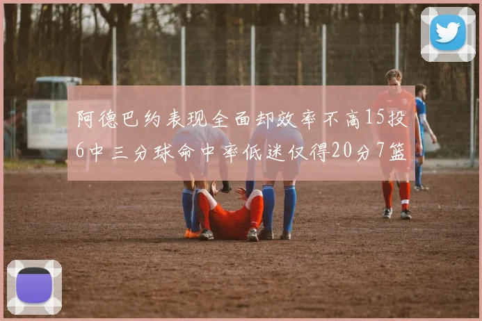 阿德巴约表现全面却效率不高15投6中三分球命中率低迷仅得20分7篮板