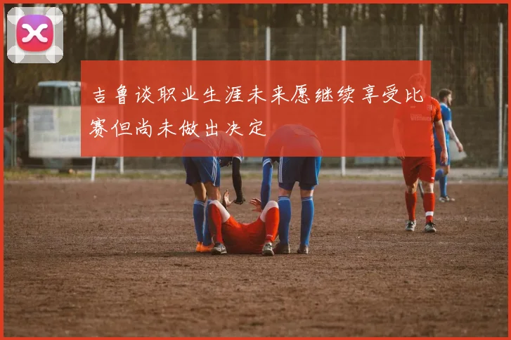 吉鲁谈职业生涯未来愿继续享受比赛但尚未做出决定