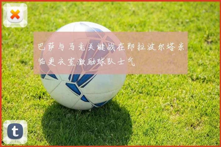 巴萨与马竞关键战在即拉波尔塔亲临更衣室激励球队士气