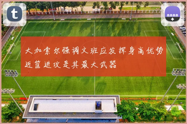 大加索尔强调文班应发挥身高优势近筐进攻是其最大武器